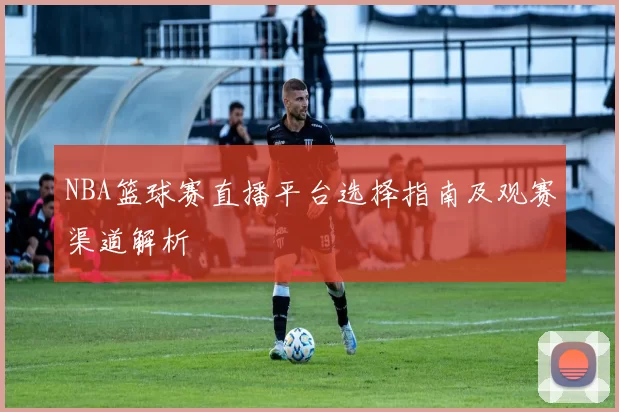 NBA篮球赛直播平台选择指南及观赛渠道解析