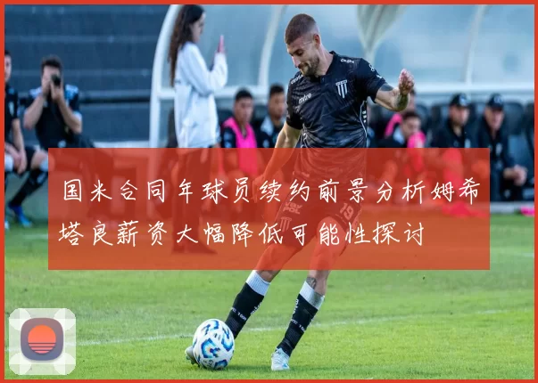 国米合同年球员续约前景分析姆希塔良薪资大幅降低可能性探讨