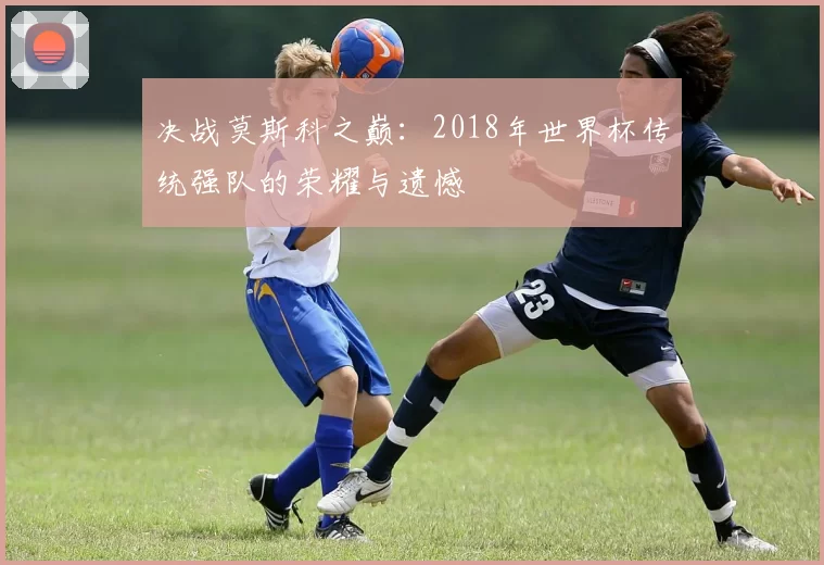 决战莫斯科之巅:2018年世界杯传统强队的荣耀与遗憾