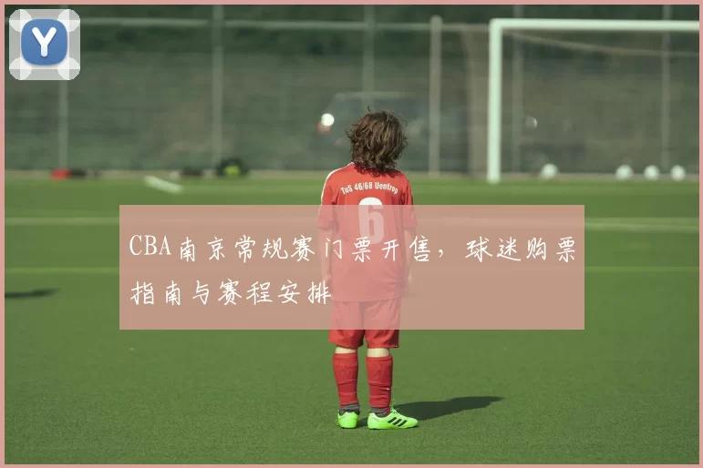CBA南京常规赛门票开售,球迷购票指南与赛程安排