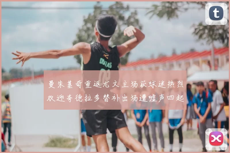 曼朱基奇重返尤文主场获球迷热烈欢迎夸德拉多替补出场遭嘘声四起