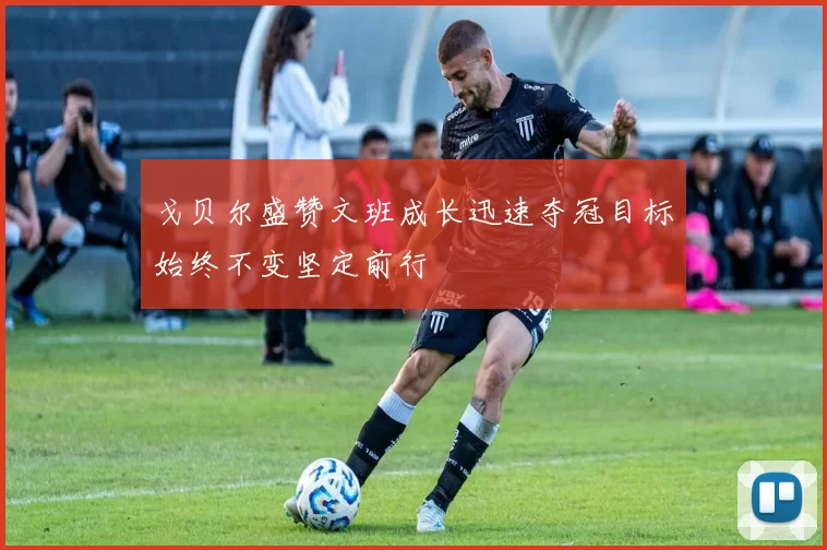 戈贝尔盛赞文班成长迅速夺冠目标始终不变坚定前行