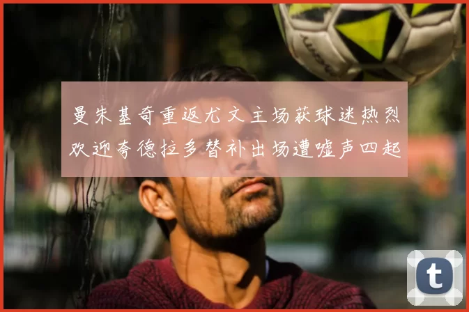 曼朱基奇重返尤文主场获球迷热烈欢迎夸德拉多替补出场遭嘘声四起
