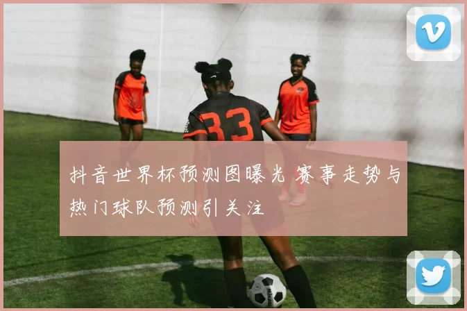 抖音世界杯预测图曝光 赛事走势与热门球队预测引关注