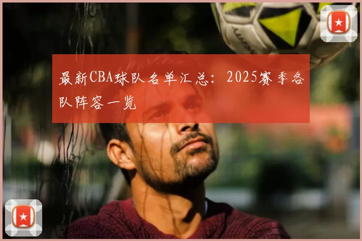最新CBA球队名单汇总:2025赛季各队阵容一览