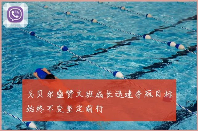 戈贝尔盛赞文班成长迅速夺冠目标始终不变坚定前行