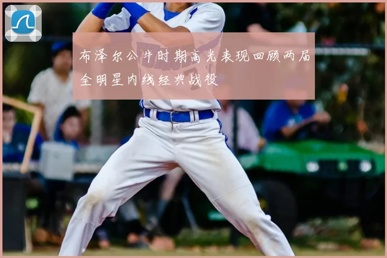布泽尔公牛时期高光表现回顾两届全明星内线经典战役