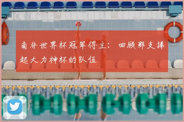 南非世界杯冠军得主：回顾那支捧起大力神杯的队伍