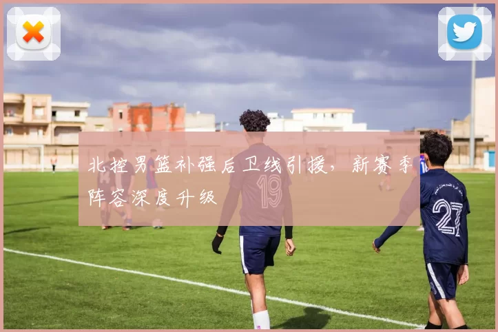 北控男篮补强后卫线引援，新赛季阵容深度升级