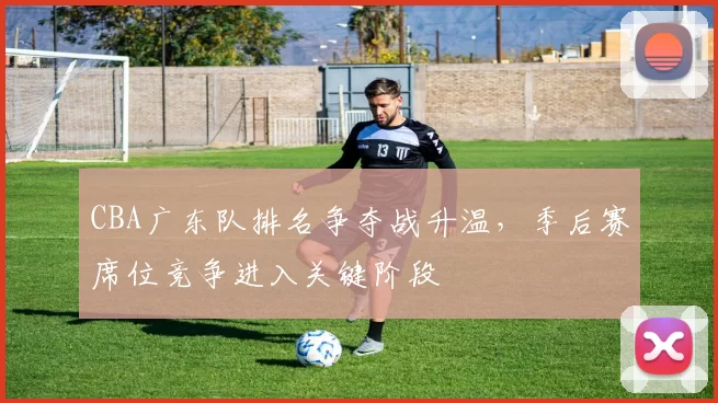 CBA广东队排名争夺战升温,季后赛席位竞争进入关键阶段