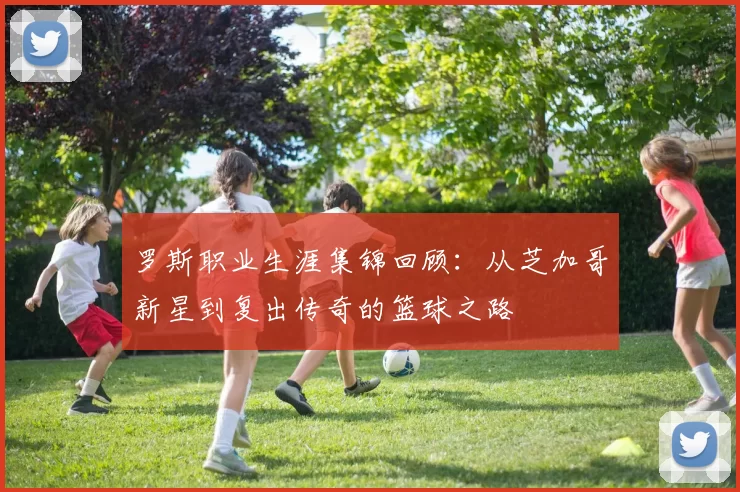 罗斯职业生涯集锦回顾:从芝加哥新星到复出传奇的篮球之路