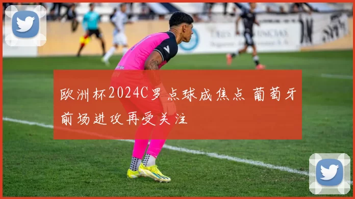 欧洲杯2024C罗点球成焦点 葡萄牙前场进攻再受关注