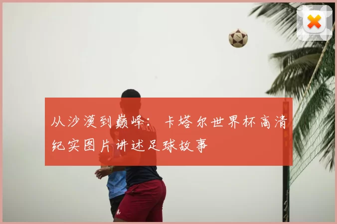 从沙漠到巅峰:卡塔尔世界杯高清纪实图片讲述足球故事