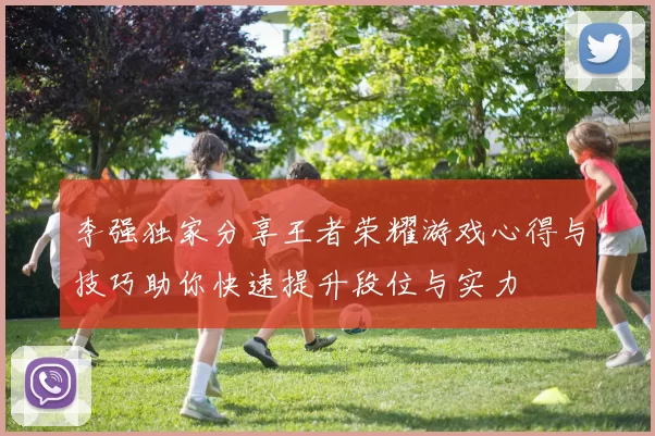 李强独家分享王者荣耀游戏心得与技巧助你快速提升段位与实力
