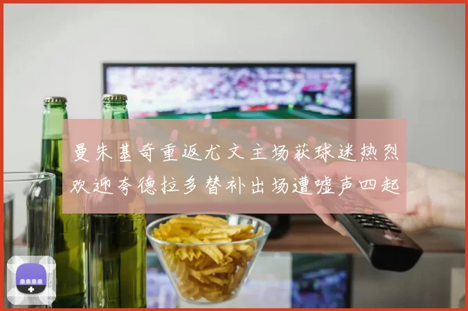 曼朱基奇重返尤文主场获球迷热烈欢迎夸德拉多替补出场遭嘘声四起