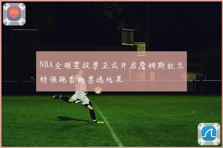 NBA全明星投票正式开启詹姆斯杜兰特领跑首轮票选结果