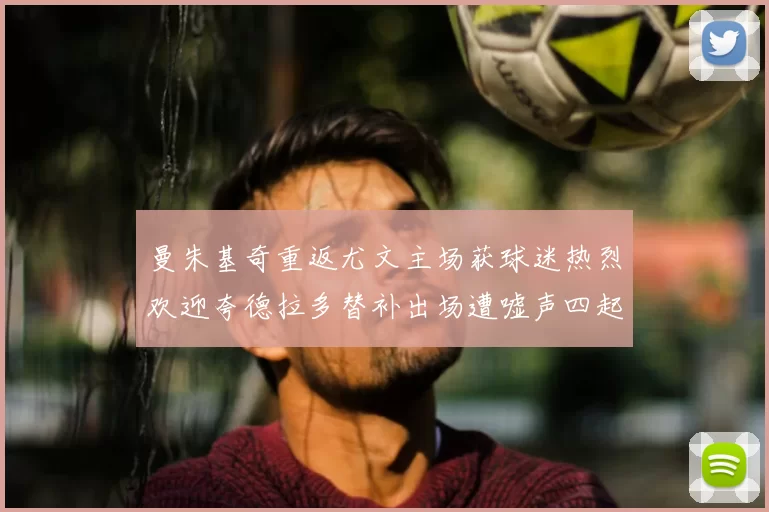 曼朱基奇重返尤文主场获球迷热烈欢迎夸德拉多替补出场遭嘘声四起