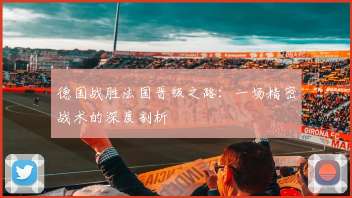 德国战胜法国晋级之路:一场精密战术的深度剖析