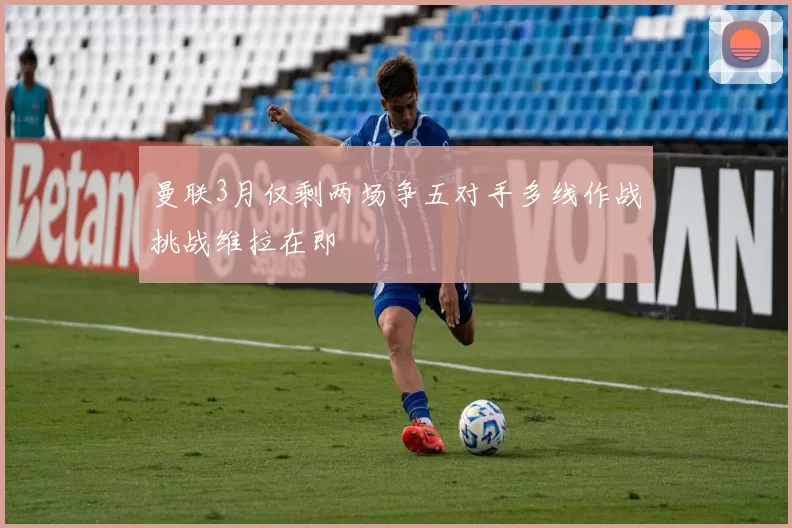 曼联3月仅剩两场争五对手多线作战挑战维拉在即
