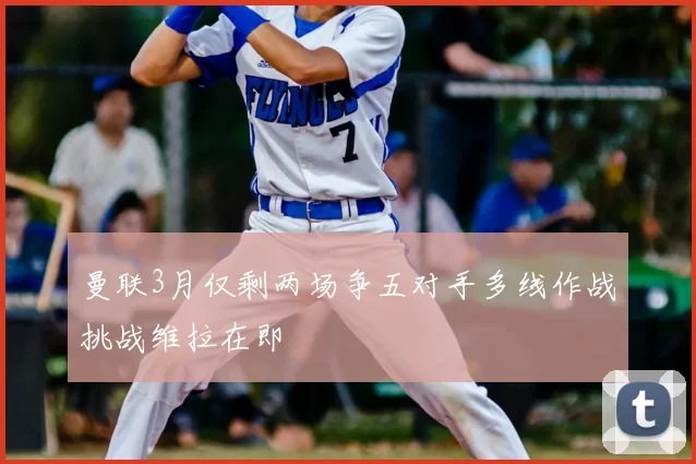 曼联3月仅剩两场争五对手多线作战挑战维拉在即
