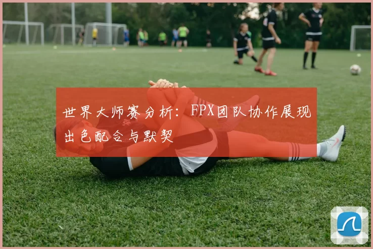 世界大师赛分析：FPX团队协作展现出色配合与默契