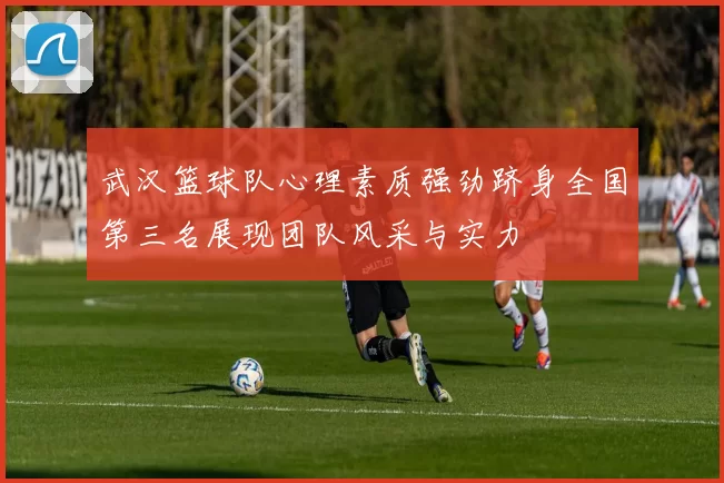 武汉篮球队心理素质强劲跻身全国第三名展现团队风采与实力