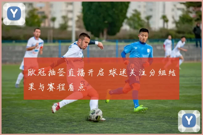 欧冠抽签直播开启 球迷关注分组结果与赛程看点