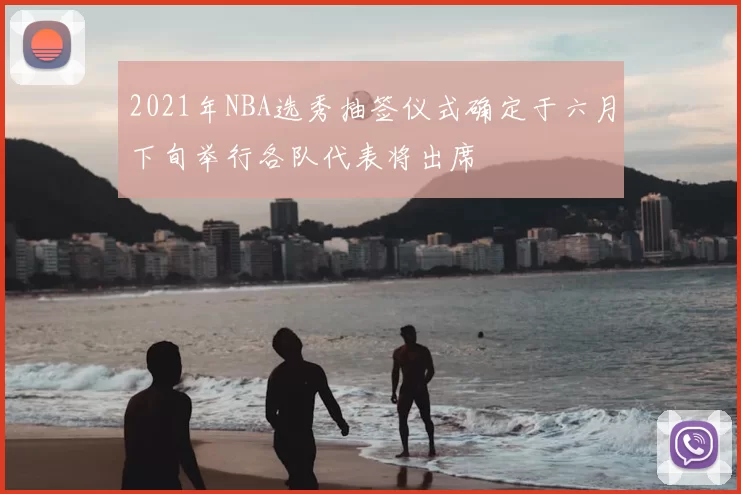 2021年NBA选秀抽签仪式确定于六月下旬举行各队代表将出席