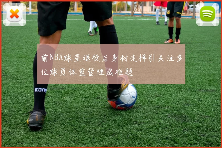 前NBA球星退役后身材走样引关注多位球员体重管理成难题