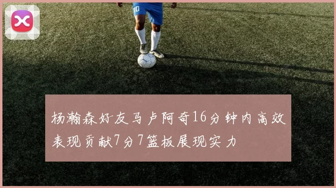杨瀚森好友马卢阿奇16分钟内高效表现贡献7分7篮板展现实力