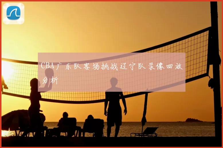 CBA广东队客场挑战辽宁队录像回放分析