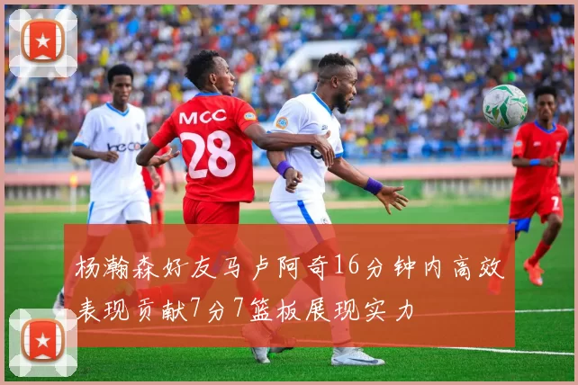 杨瀚森好友马卢阿奇16分钟内高效表现贡献7分7篮板展现实力