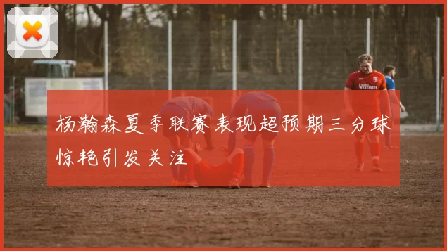 杨瀚森夏季联赛表现超预期三分球惊艳引发关注
