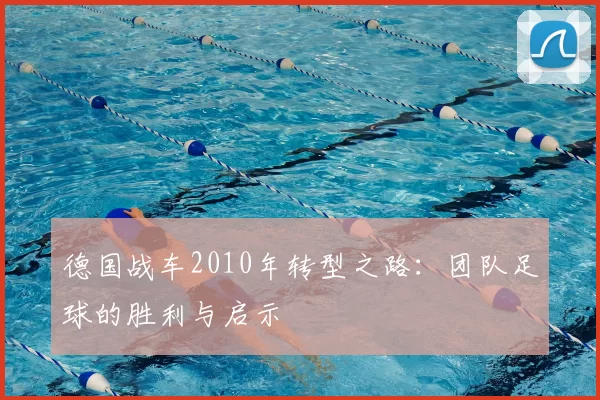 德国战车2010年转型之路：团队足球的胜利与启示
