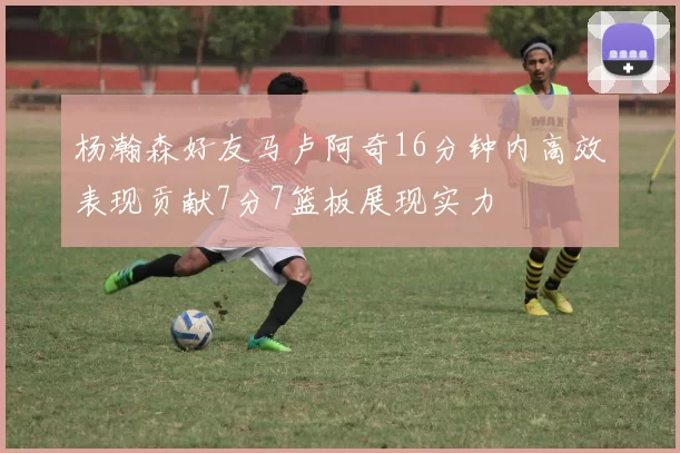 杨瀚森好友马卢阿奇16分钟内高效表现贡献7分7篮板展现实力
