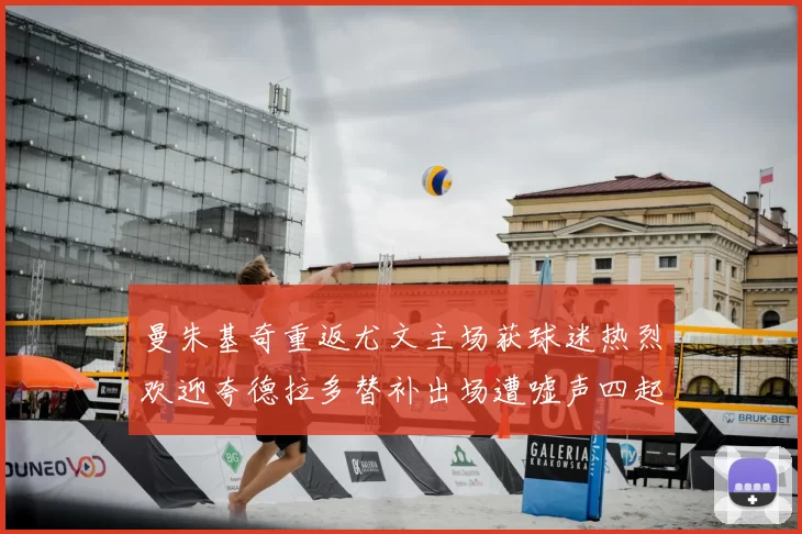 曼朱基奇重返尤文主场获球迷热烈欢迎夸德拉多替补出场遭嘘声四起