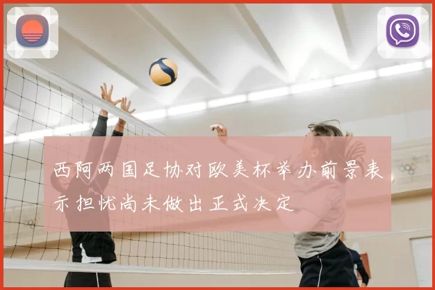 西阿两国足协对欧美杯举办前景表示担忧尚未做出正式决定