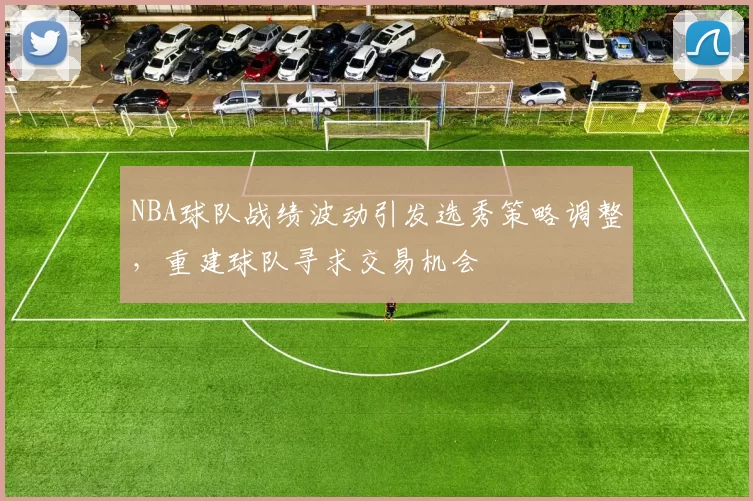 NBA球队战绩波动引发选秀策略调整,重建球队寻求交易机会