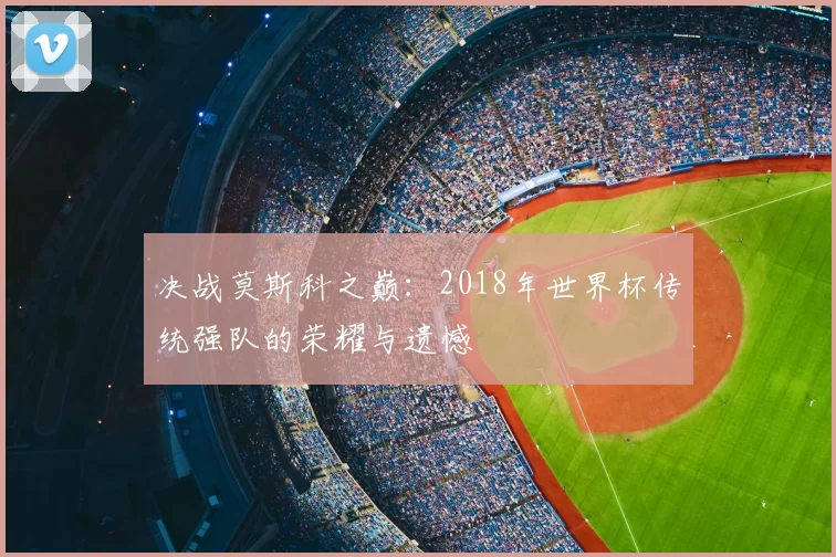 决战莫斯科之巅:2018年世界杯传统强队的荣耀与遗憾