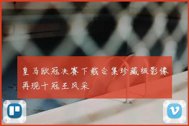 皇马欧冠决赛下载合集珍藏级影像再现十冠王风采
