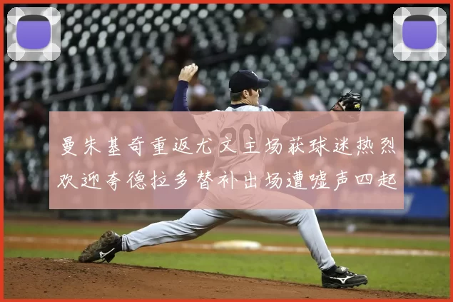 曼朱基奇重返尤文主场获球迷热烈欢迎夸德拉多替补出场遭嘘声四起
