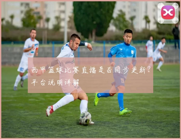 西甲篮球比赛直播是否同步更新？平台说明详解