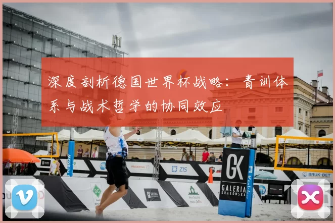 深度剖析德国世界杯战略：青训体系与战术哲学的协同效应