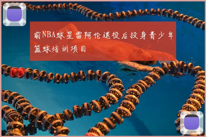 前NBA球星雷阿伦退役后投身青少年篮球培训项目