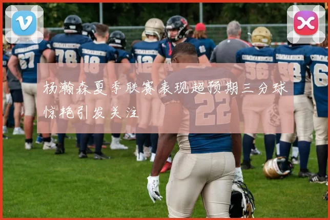 杨瀚森夏季联赛表现超预期三分球惊艳引发关注