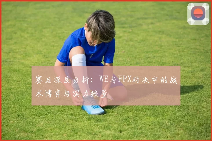赛后深度分析:WE与FPX对决中的战术博弈与实力较量