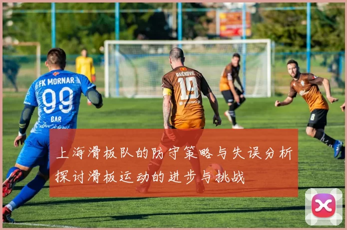 上海滑板队的防守策略与失误分析探讨滑板运动的进步与挑战