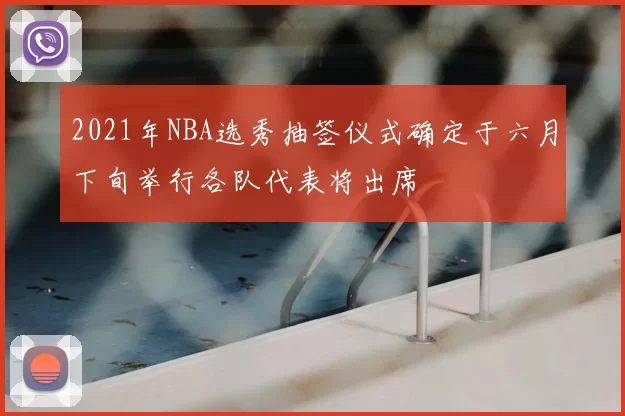 2021年NBA选秀抽签仪式确定于六月下旬举行各队代表将出席