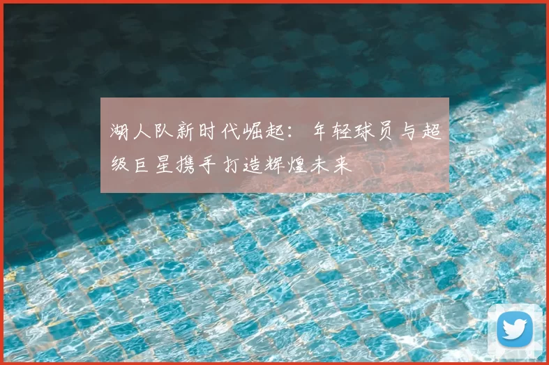 湖人队新时代崛起:年轻球员与超级巨星携手打造辉煌未来