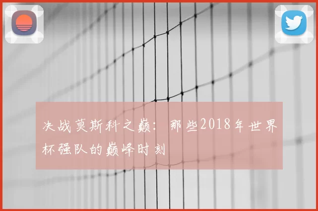 决战莫斯科之巅:那些2018年世界杯强队的巅峰时刻